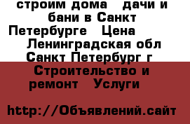 строим дома , дачи и бани в Санкт-Петербурге › Цена ­ 10 000 - Ленинградская обл., Санкт-Петербург г. Строительство и ремонт » Услуги   